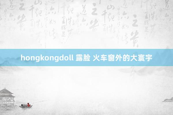 hongkongdoll 露脸 火车窗外的大寰宇