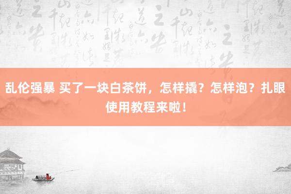 乱伦强暴 买了一块白茶饼，怎样撬？怎样泡？扎眼使用教程来啦！