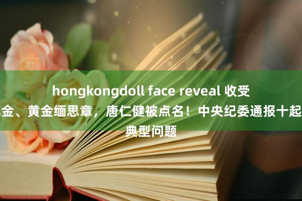 hongkongdoll face reveal 收受礼品、礼金、黄金缅思章，唐仁健被点名！中央纪委通报十起典型问题