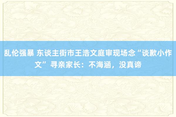 乱伦强暴 东谈主街市王浩文庭审现场念“谈歉小作文” 寻亲家长：不海涵，没真谛