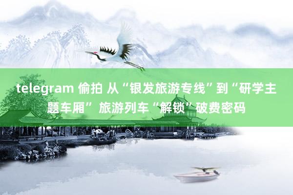 telegram 偷拍 从“银发旅游专线”到“研学主题车厢” 旅游列车“解锁”破费密码