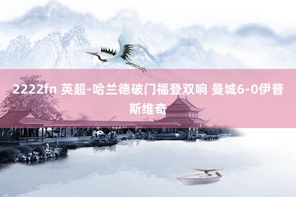 2222fn 英超-哈兰德破门福登双响 曼城6-0伊普斯维奇