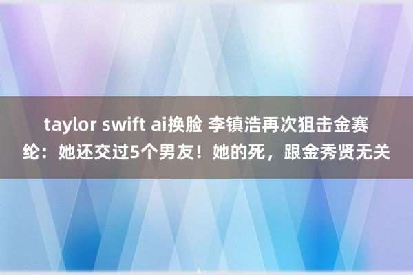 taylor swift ai换脸 李镇浩再次狙击金赛纶：她还交过5个男友！她的死，跟金秀贤无关