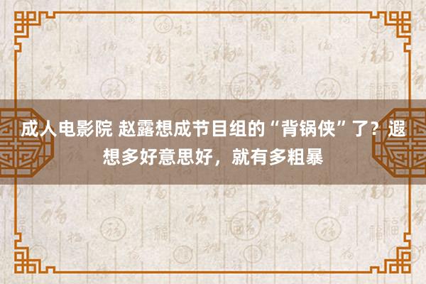 成人电影院 赵露想成节目组的“背锅侠”了？遐想多好意思好，就有多粗暴