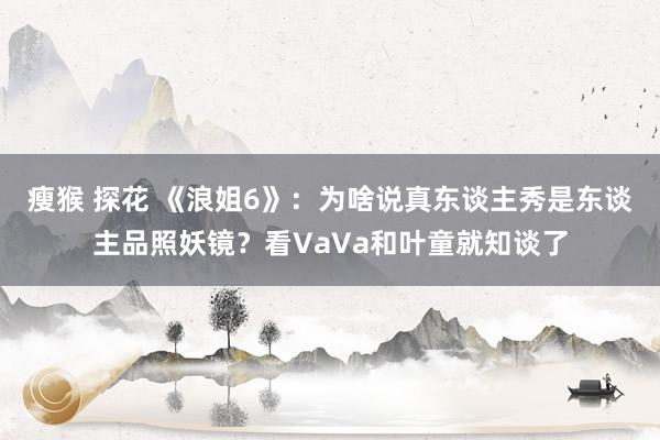 瘦猴 探花 《浪姐6》：为啥说真东谈主秀是东谈主品照妖镜？看VaVa和叶童就知谈了