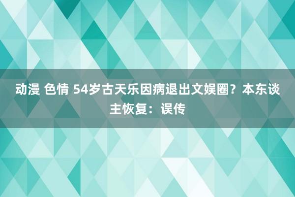 动漫 色情 54岁古天乐因病退出文娱圈？本东谈主恢复：误传