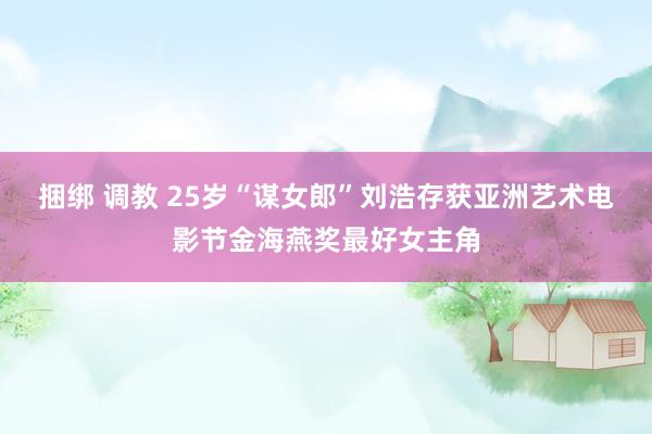 捆绑 调教 25岁“谋女郎”刘浩存获亚洲艺术电影节金海燕奖最好女主角
