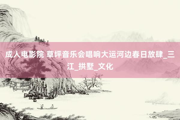 成人电影院 草坪音乐会唱响大运河边春日放肆_三江_拱墅_文化