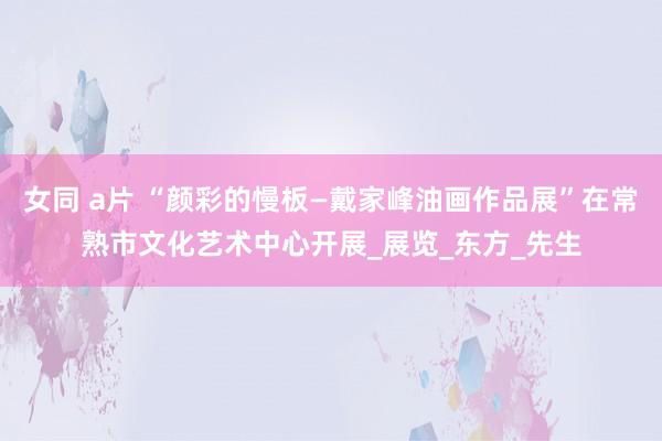 女同 a片 “颜彩的慢板—戴家峰油画作品展”在常熟市文化艺术中心开展_展览_东方_先生