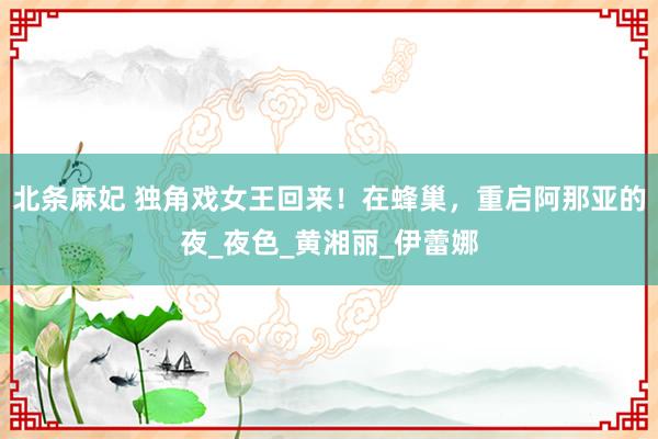 北条麻妃 独角戏女王回来！在蜂巢，重启阿那亚的夜_夜色_黄湘丽_伊蕾娜