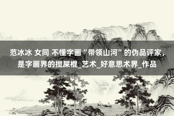 范冰冰 女同 不懂字画“带领山河”的伪品评家，是字画界的搅屎棍_艺术_好意思术界_作品