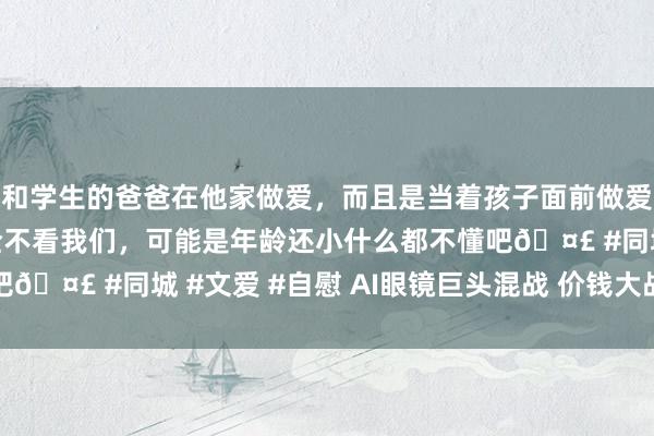 和学生的爸爸在他家做爱，而且是当着孩子面前做爱，太刺激了，孩子完全不看我们，可能是年龄还小什么都不懂吧🤣 #同城 #文爱 #自慰 AI眼镜巨头混战 价钱大战一触即发