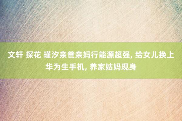 文轩 探花 瑾汐亲爸亲妈行能源超强, 给女儿换上华为生手机, 养家姑妈现身