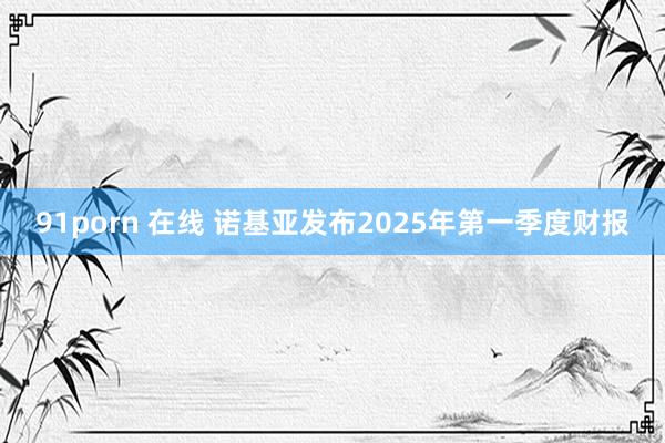 91porn 在线 诺基亚发布2025年第一季度财报