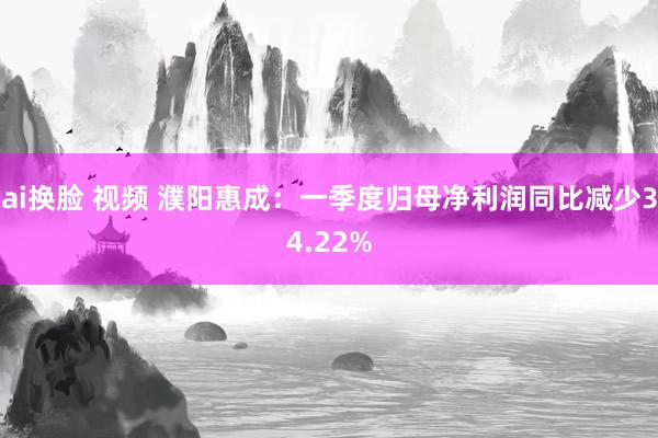 ai换脸 视频 濮阳惠成：一季度归母净利润同比减少34.22%