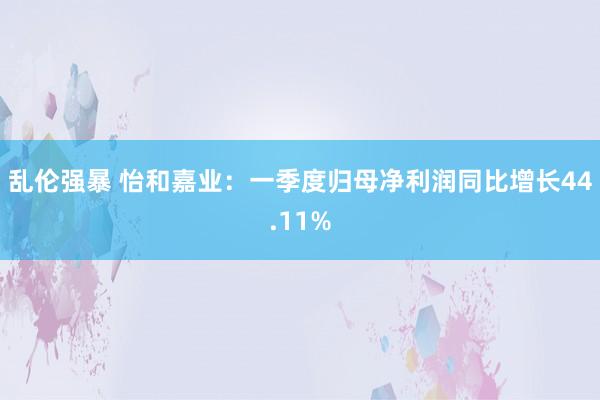 乱伦强暴 怡和嘉业：一季度归母净利润同比增长44.11%