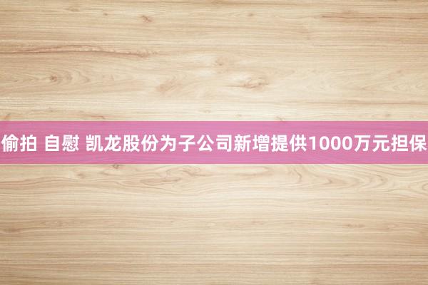 偷拍 自慰 凯龙股份为子公司新增提供1000万元担保