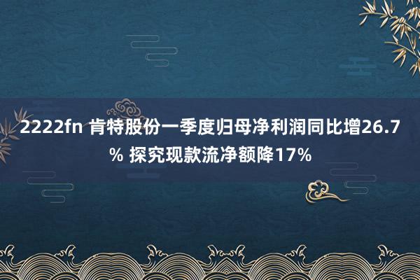 2222fn 肯特股份一季度归母净利润同比增26.7% 探究现款流净额降17%