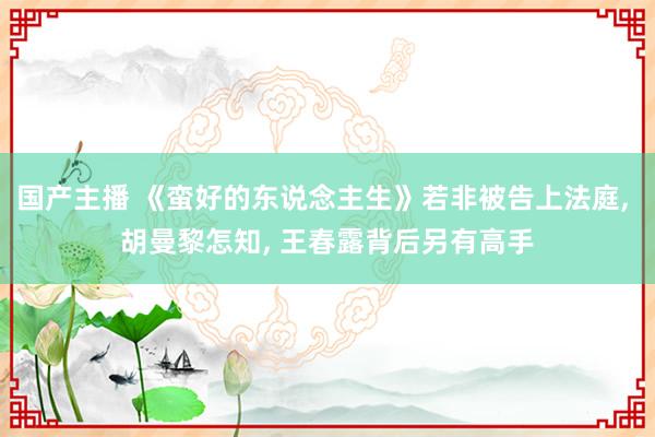 国产主播 《蛮好的东说念主生》若非被告上法庭, 胡曼黎怎知, 王春露背后另有高手