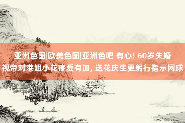 亚洲色图|欧美色图|亚洲色吧 有心! 60岁失婚视帝对港姐小花疼爱有加, 送花庆生更躬行指示网球