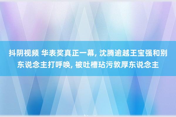 抖阴视频 华表奖真正一幕, 沈腾逾越王宝强和别东说念主打呼唤, 被吐槽玷污敦厚东说念主