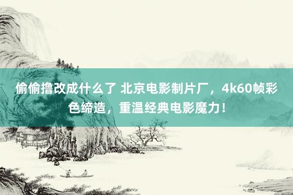 偷偷撸改成什么了 北京电影制片厂，4k60帧彩色缔造，重温经典电影魔力！