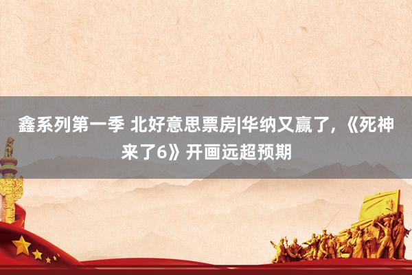 鑫系列第一季 北好意思票房|华纳又赢了， 《死神来了6》开画远超预期