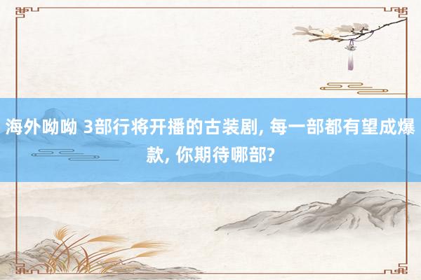 海外呦呦 3部行将开播的古装剧, 每一部都有望成爆款, 你期待哪部?